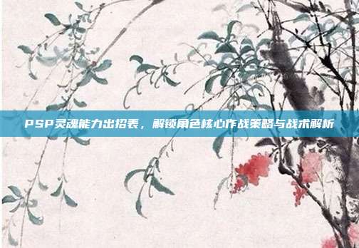 PSP灵魂能力出招表,解锁角色核心作战策略与战术解析