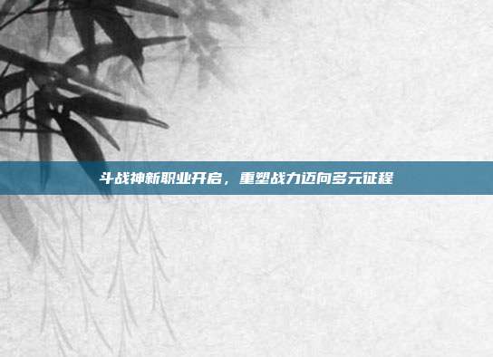 斗战神新职业开启,重塑战力迈向多元征程