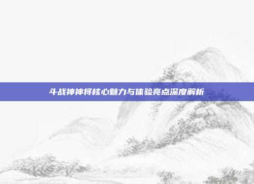 斗战神神将核心魅力与体验亮点深度解析