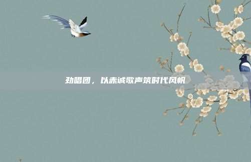 劲唱团,以赤诚歌声筑时代风帆