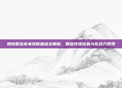 燃烧意志希米技能加点全解析,精准升级以最大化战力表现