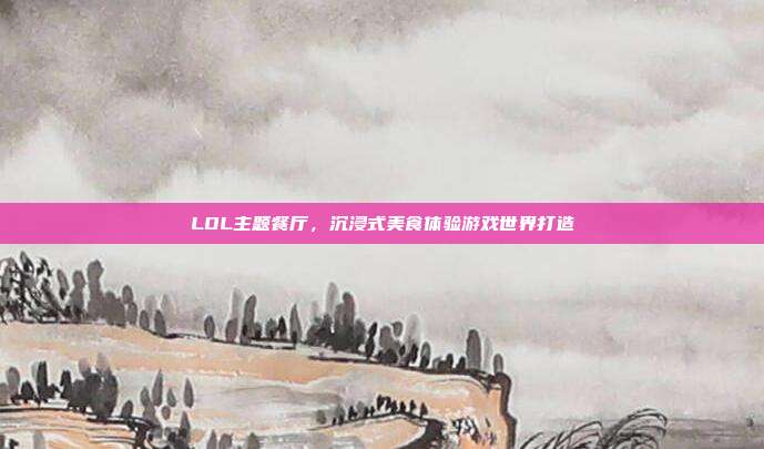 LOL主题餐厅,沉浸式美食体验游戏世界打造