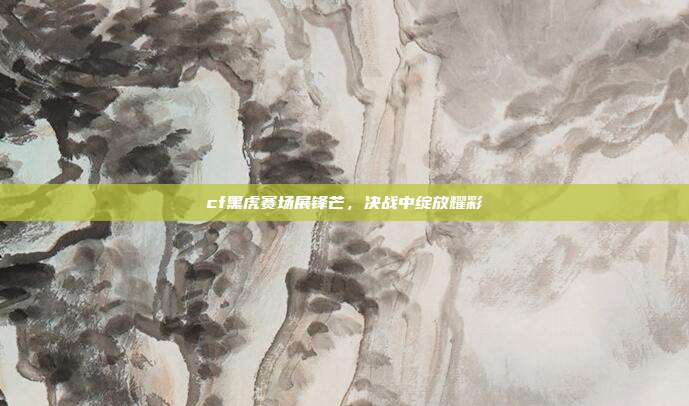cf黑虎赛场展锋芒,决战中绽放耀彩