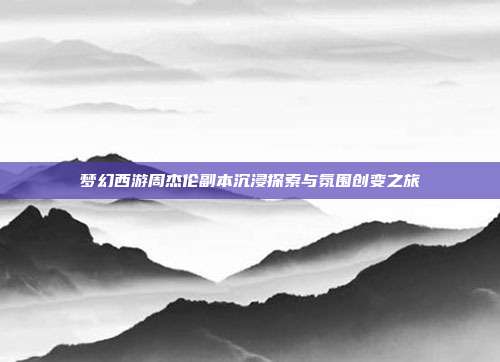 梦幻西游周杰伦副本沉浸探索与氛围创变之旅