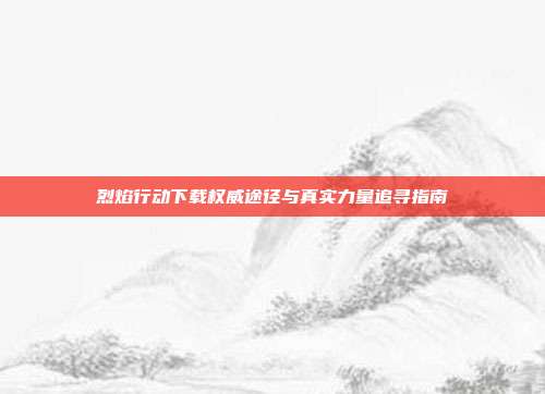 烈焰行动下载权威途径与真实力量追寻指南
