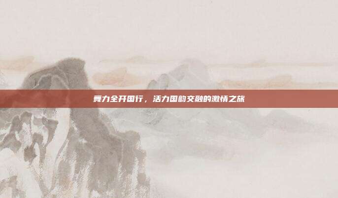 舞力全开国行,活力国韵交融的激情之旅