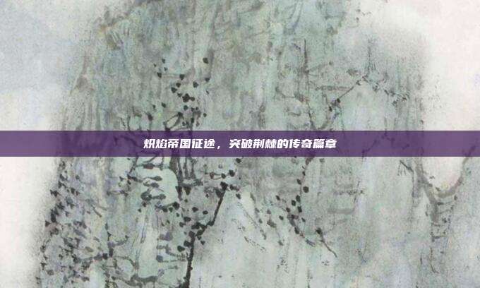 炽焰帝国征途,突破荆棘的传奇篇章