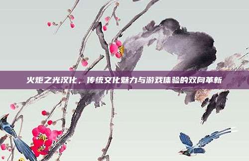 火炬之光汉化,传统文化魅力与游戏体验的双向革新