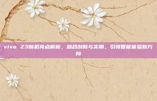 vivo Z3新机亮点解析,融合创新与实用,引领智能体验新方向