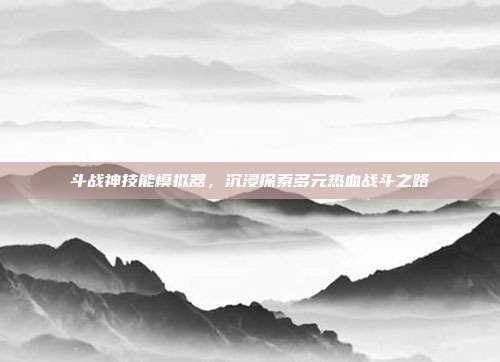 斗战神技能模拟器,沉浸探索多元热血战斗之路