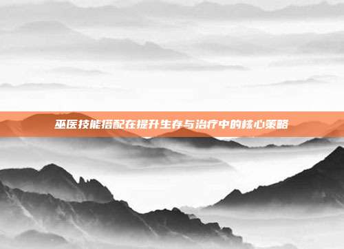 巫医技能搭配在提升生存与治疗中的核心策略