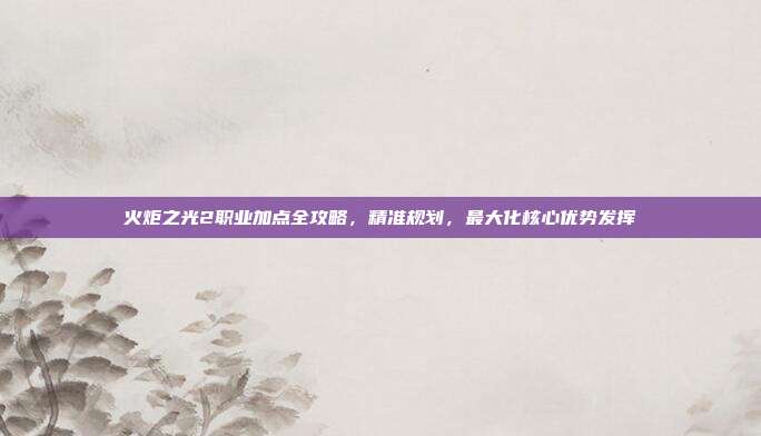 火炬之光2职业加点全攻略,精准规划,最大化核心优势发挥