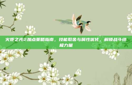 火炬之光2加点策略指南,技能取舍与属性优化,解锁战斗终极力量