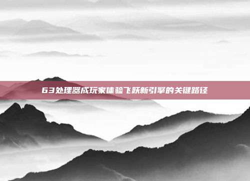 63处理器成玩家体验飞跃新引擎的关键路径
