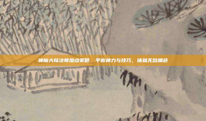 神魔大陆法师加点策略,平衡神力与技巧,铸就无敌角色
