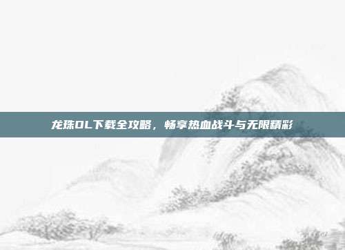 龙珠OL下载全攻略,畅享热血战斗与无限精彩