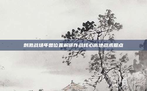 刺激战场年兽位置解谜作战核心高地战术据点