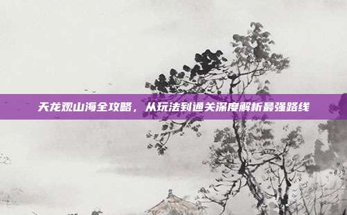 天龙观山海全攻略,从玩法到通关深度解析最强路线