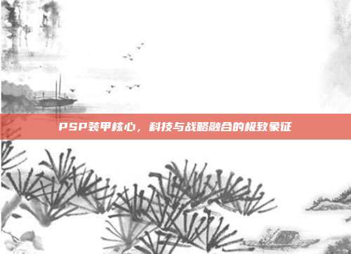 PSP装甲核心,科技与战略融合的极致象征
