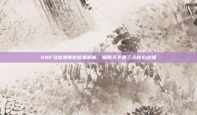 DNF马杰洛所在位置解析,探索天下第三人核心战场