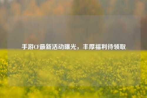 手游CF最新活动曝光,丰厚福利待领取