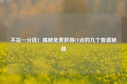 不花一分钱!揭秘免费获得CF点的几个靠谱秘籍