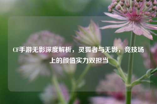 CF手游无影深度解析,灵狐者与无影,竞技场上的颜值实力双担当