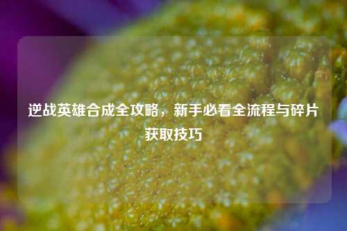 逆战英雄合成全攻略,新手必看全流程与碎片获取技巧