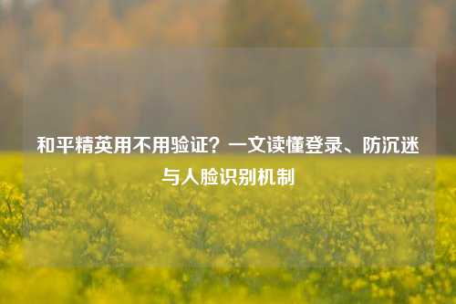 和平精英用不用验证？一文读懂登录、防沉迷与人脸识别机制
