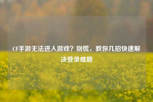 CF手游无法进入游戏？别慌，教你几招快速解决登录难题