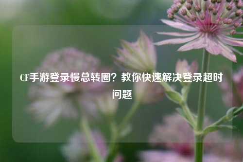 CF手游登录慢总转圈？教你快速解决登录超时问题