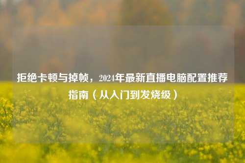 拒绝卡顿与掉帧,2024年最新直播电脑配置推荐指南(从入门到发烧级)