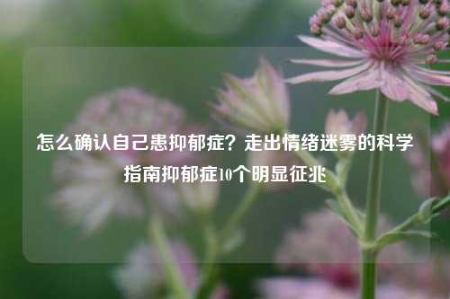 怎么确认自己患抑郁症?走出情绪迷雾的科学指南抑郁症10个明显征兆