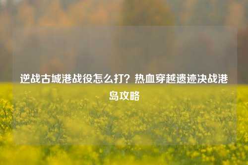 逆战古城港战役怎么打?热血穿越遗迹决战港岛攻略