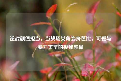 逆战颜值担当,当战场女角变身芭比,可爱与暴力美学的极致碰撞