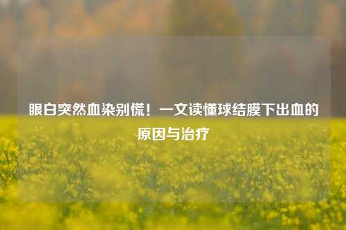 眼白突然血染别慌!一文读懂球结膜下出血的原因与治疗