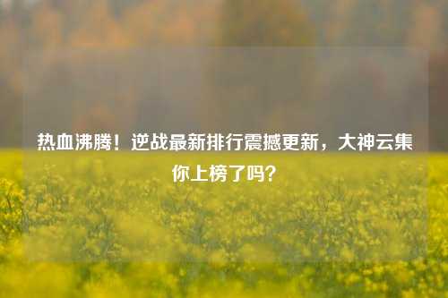 热血沸腾!逆战最新排行震撼更新,大神云集你上榜了吗?