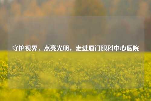 守护视界,点亮光明,走进厦门眼科中心医院