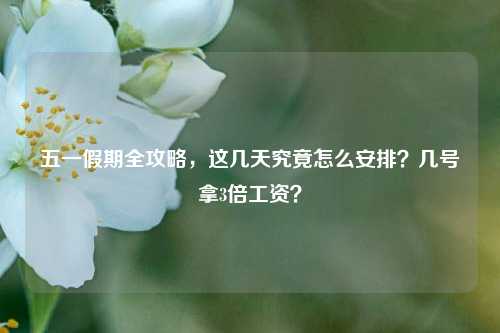 五一假期全攻略,这几天究竟怎么安排?几号拿3倍工资?