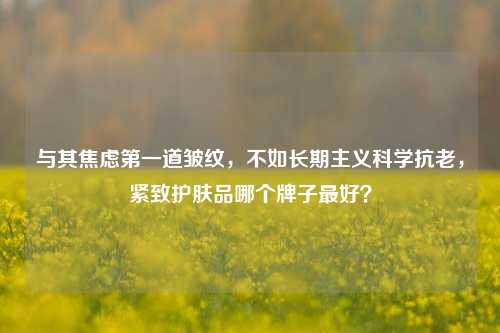 与其焦虑之一道皱纹,不如长期主义科学抗老,紧致护肤品哪个牌子更好?