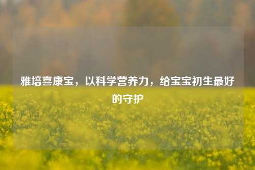 雅培喜康宝,以科学营养力,给宝宝初生更好的守护