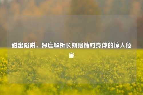 甜蜜陷阱,深度解析长期嗜糖对身体的惊人危害