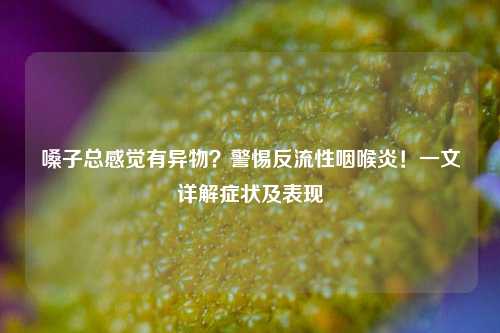 嗓子总感觉有异物?警惕反流性咽喉炎!一文详解症状及表现