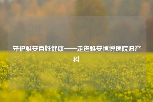 守护雅安百姓健康——走进雅安恒博医院妇产科