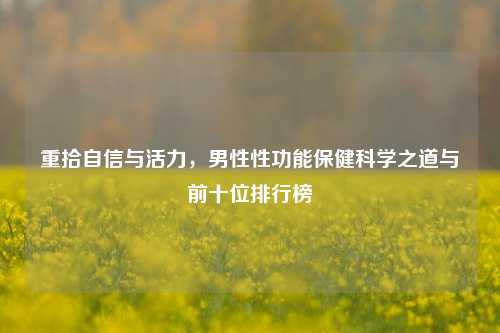 重拾自信与活力,男性性功能保健科学之道与前十位排行榜