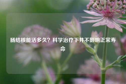 肠结核能活多久?科学治疗下并不影响正常寿命