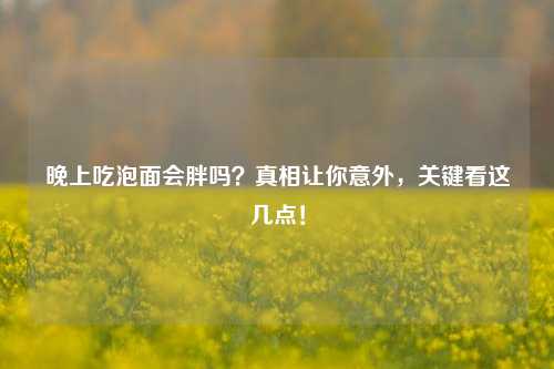 晚上吃泡面会胖吗?真相让你意外,关键看这几点!