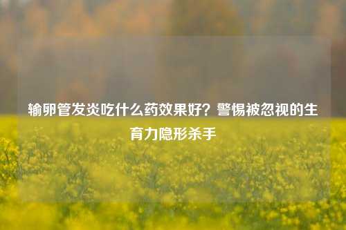 输卵管发炎吃什么药效果好?警惕被忽视的生育力隐形杀手