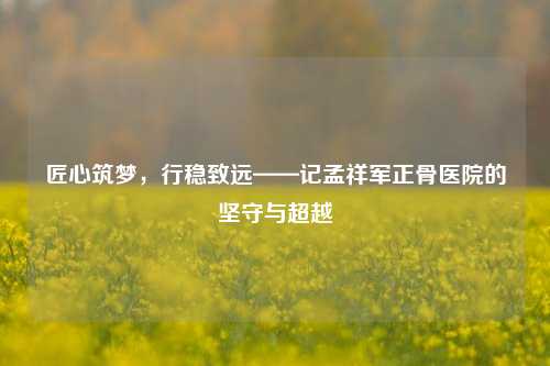匠心筑梦,行稳致远——记孟祥军正骨医院的坚守与超越