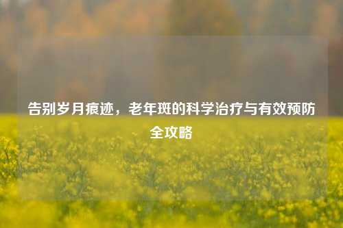 告别岁月痕迹,老年斑的科学治疗与有效预防全攻略